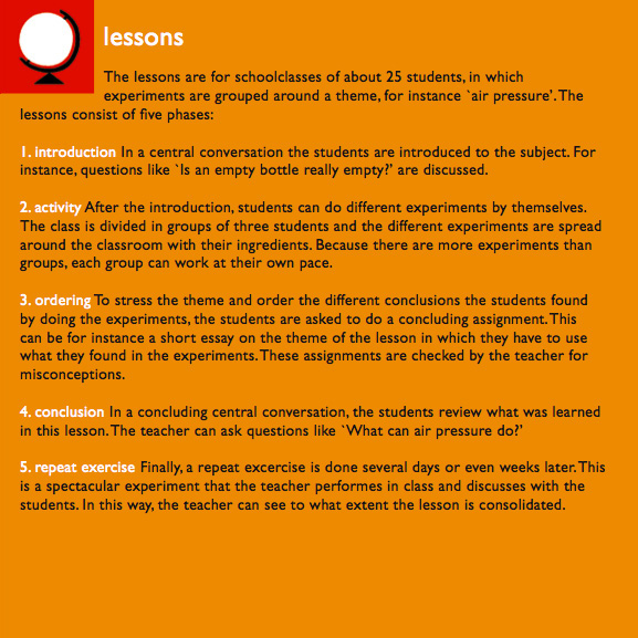 lessons

The lessons are for schoolclasses of about 25 students, in which experiments are grouped around a theme, for instance 'air pressure'. The lessons consist of five phases:

1. introduction
In a central conversation the students are introduced to the subject. For instance, questions like 'Is an empty bottle really empty?' are discussed.

2. activity
After the introduction, students can do different experiments by themselves. The class is divided in groups of tree students and the different experiments are spread around the classsroom with their ingredients. Because there are more experiments htan groups, each group can work at their own pace.

3. ordering
To stress the theme and order the different conclusions from the students found by doing the experiments, the students are asked to do a concluding assignment. This can be for instance a short essay on the theme of the lesson in which they have to use what they found in the experiments. These assignments are checked by the teacher for misconceptions.

4. conclusion
In a concluding central conversation, the students review what was learned in this lesson. The teacher can ask questions like 'What can air pressure do?'

5. repeat exercise
Finally, a repeat excercise is done several days or even weeks later. This is a spectactular experiment that the teacher performes in class and discusses with the students. In this way, the teacher can see to what extent the lesson is consolidated.